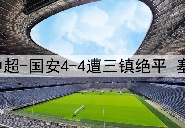 13分钟连丢3球！中超-国安4-4遭三镇绝平 塞鸟首球韩佳奇伤退